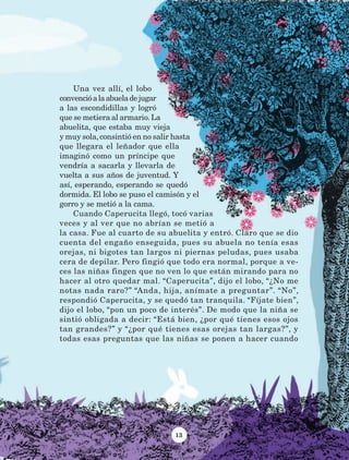 13
Una vez allí, el lobo
convencióalaabueladejugar
a las escondidillas y logró
que se metiera al armario.La
abuelita, que estaba muy vieja
y muy sola,consintió en no salir hasta
que llegara el leñador que ella
imaginó como un príncipe que
vendría a sacarla y llevarla de
vuelta a sus años de juventud. Y
así, esperando, esperando se quedó
dormida. El lobo se puso el camisón y el
gorro y se metió a la cama.
Cuando Caperucita llegó, tocó varias
veces y al ver que no abrían se metió a
la casa. Fue al cuarto de su abuelita y entró. Claro que se dio
cuenta del engaño enseguida, pues su abuela no tenía esas
orejas, ni bigotes tan largos ni piernas peludas, pues usaba
cera de depilar. Pero fingió que todo era normal, porque a ve-
ces las niñas fingen que no ven lo que están mirando para no
hacer al otro quedar mal. “Caperucita”, dijo el lobo, “¿No me
notas nada raro?” “Anda, hija, anímate a preguntar”. “No”,
respondió Caperucita, y se quedó tan tranquila. “Fíjate bien”,
dijo el lobo, “pon un poco de interés”. De modo que la niña se
sintió obligada a decir: “Está bien, ¿por qué tienes esos ojos
tan grandes?” y “¿por qué tienes esas orejas tan largas?”, y
todas esas preguntas que las niñas se ponen a hacer cuando
LECTURAS 4 NO BERMAN.indd 13 27/03/12 13:33
 