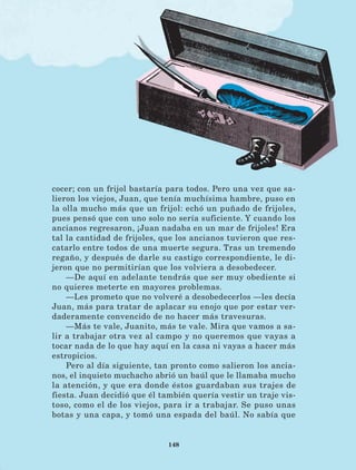 148
cocer; con un frijol bastaría para todos. Pero una vez que sa-
lieron los viejos, Juan, que tenía muchísima hambre, puso en
la olla mucho más que un frijol: echó un puñado de frijoles,
pues pensó que con uno solo no sería suficiente. Y cuando los
ancianos regresaron, ¡Juan nadaba en un mar de frijoles! Era
tal la cantidad de frijoles, que los ancianos tuvieron que res-
catarlo entre todos de una muerte segura. Tras un tremendo
regaño, y después de darle su castigo correspondiente, le di-
jeron que no permitirían que los volviera a desobedecer.
—De aquí en adelante tendrás que ser muy obediente si
no quieres meterte en mayores problemas.
—Les prometo que no volveré a desobedecerlos —les decía
Juan, más para tratar de aplacar su enojo que por estar ver-
daderamente convencido de no hacer más travesuras.
—Más te vale, Juanito, más te vale. Mira que vamos a sa-
lir a trabajar otra vez al campo y no queremos que vayas a
tocar nada de lo que hay aquí en la casa ni vayas a hacer más
estropicios.
Pero al día siguiente, tan pronto como salieron los ancia-
nos, el inquieto muchacho abrió un baúl que le llamaba mucho
la atención, y que era donde éstos guardaban sus trajes de
fiesta. Juan decidió que él también quería vestir un traje vis-
toso, como el de los viejos, para ir a trabajar. Se puso unas
botas y una capa, y tomó una espada del baúl. No sabía que
LECTURAS 4 NO BERMAN.indd 148 27/03/12 13:37
 