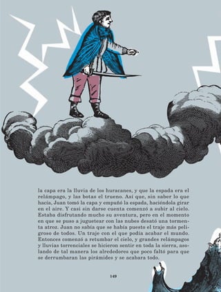 149
la capa era la lluvia de los huracanes, y que la espada era el
relámpago, y las botas el trueno. Así que, sin saber lo que
hacía, Juan tomó la capa y empuñó la espada, haciéndola girar
en el aire. Y casi sin darse cuenta comenzó a subir al cielo.
Estaba disfrutando mucho su aventura, pero en el momento
en que se puso a juguetear con las nubes desató una tormen-
ta atroz. Juan no sabía que se había puesto el traje más peli-
groso de todos. Un traje con el que podía acabar el mundo.
Entonces comenzó a retumbar el cielo, y grandes relámpagos
y lluvias torrenciales se hicieron sentir en toda la sierra, aso-
lando de tal manera los alrededores que poco faltó para que
se derrumbaran las pirámides y se acabara todo.
LECTURAS 4 NO BERMAN.indd 149 27/03/12 13:37
 
