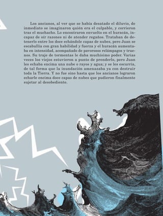 150
Los ancianos, al ver que se había desatado el diluvio, de
inmediato se imaginaron quién era el culpable, y corrieron
tras el muchacho. Lo encontraron envuelto en el huracán, in-
capaz de oír razones ni de atender regaños. Trataban de de-
tenerlo entre los doce echándole capas de nubes, pero Juan se
escabullía con gran habilidad y fuerza y el huracán aumenta-
ba en intensidad, acompañado de pavorosos relámpagos y true-
nos. Su traje de tormentas le daba muchísimo poder. Varias
veces los viejos estuvieron a punto de prenderlo, pero Juan
les echaba encima una nube o rayos y agua; y se les escurría,
de tal forma que la inundación amenazaba ya con destruir
toda la Tierra. Y no fue sino hasta que los ancianos lograron
echarle encima doce capas de nubes que pudieron finalmente
sujetar al desobediente.
LECTURAS 4 NO BERMAN.indd 150 27/03/12 13:37
 