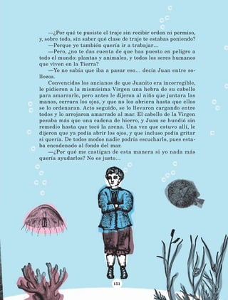 151
—¿Por qué te pusiste el traje sin recibir orden ni permiso,
y, sobre todo, sin saber qué clase de traje te estabas poniendo?
—Porque yo también quería ir a trabajar…
—Pero, ¿no te das cuenta de que has puesto en peligro a
todo el mundo: plantas y animales, y todos los seres humanos
que viven en la Tierra?
—Yo no sabía que iba a pasar eso… decía Juan entre so-
llozos.
Convencidos los ancianos de que Juanito era incorregible,
le pidieron a la mismísima Virgen una hebra de su cabello
para amarrarlo, pero antes le dijeron al niño que juntara las
manos, cerrara los ojos, y que no los abriera hasta que ellos
se lo ordenaran. Acto seguido, se lo llevaron cargando entre
todos y lo arrojaron amarrado al mar. El cabello de la Virgen
pesaba más que una cadena de hierro, y Juan se hundió sin
remedio hasta que tocó la arena. Una vez que estuvo allí, le
dijeron que ya podía abrir los ojos, y que incluso podía gritar
si quería. De todos modos nadie podría escucharlo, pues esta-
ba encadenado al fondo del mar.
—¿Por qué me castigan de esta manera si yo nada más
quería ayudarlos? No es justo…
LECTURAS 4 NO BERMAN.indd 151 27/03/12 13:37
 