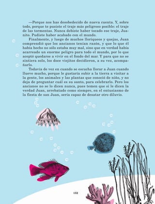 152
—Porque nos has desobedecido de nueva cuenta. Y, sobre
todo, porque te pusiste el traje más peligroso posible: el traje
de las tormentas. Nunca debiste haber tocado ese traje, Jua-
nito. Pudiste haber acabado con el mundo.
Finalmente, y luego de muchos lloriqueos y quejas, Juan
comprendió que los ancianos tenían razón, y que lo que él
había hecho no sólo estaba muy mal, sino que en verdad había
acarreado un enorme peligro para todo el mundo, por lo que
aceptó quedarse a vivir en el fondo del mar. Y para que no se
sintiera solo, los doce viejitos decidieron, a su vez, acompa-
ñarlo.
Todavía de vez en cuando se escucha llorar a Juan cuando
llueve mucho, porque le gustaría subir a la tierra a visitar a
la gente, los animales y las plantas que conoció de niño, y no
deja de preguntar cuál es su santo, para celebrarlo. Pero los
ancianos no se lo dicen nunca, pues temen que si le dicen la
verdad Juan, arrebatado como siempre, en el entusiasmo de
la fiesta de san Juan, sería capaz de desatar otro diluvio.
LECTURAS 4 NO BERMAN.indd 152 27/03/12 13:37
 