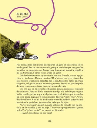 Fue lo más raro del mundo que rifaran un gato en la escuela. ¡Y yo
me lo gané! Eso no me sorprendió, porque casi siempre me ganaba
las rifas: un paraguas, un florero muy feo que mi mamá le regaló a
mi tía Carmina, y otras cosas. ¡Pero un gato!
Me lo dieron en una caja de tenis con una franela y unos aguje-
ritos en los lados. ¡Estaba precioso! Era blanco con gris, y tenía los
ojos verdes. Cuando la maestra me lo dio, todos los niños querían
cargarlo, y el gatito estaba asustado, pero era bravo, así que después
de unos cuantos arañazos lo devolvieron a la caja.
No era que en la escuela se hicieran rifas a cada rato, y menos
de animales. Pero un día la maestra nos dijo a la salida que su gata
había tenido gatitos y que si alguien quería al último que le queda-
ba se lo podía regalar. Y como muchos dijeron: “¡Yo!”, “¡yo!”, “¡yo!”,
decidió rifarlo. A mí ni se me habría ocurrido pedirlo, porque a mi
mamá no le gustaban los animales más que de lejos.
“A ver qué pasa”, pensé, cuando volví de la escuela con mi mo-
chila en la espalda y con mi caja. Y en vez de preguntarme “¿cómo
te fue?” o “¿cómo estás?”, mi mamá va diciendo:
—¡Ana!, ¿qué traes en esa caja?
El Micho
Elsa Cross
153
LECTURAS 4 NO BERMAN.indd 153 27/03/12 13:37
 