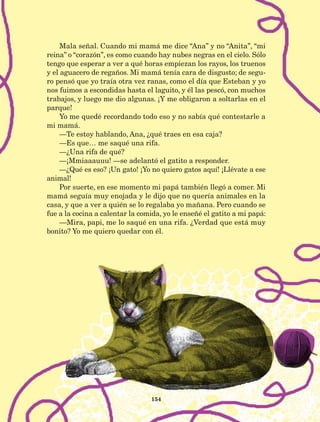 Mala señal. Cuando mi mamá me dice “Ana” y no “Anita”, “mi
reina” o “corazón”, es como cuando hay nubes negras en el cielo. Sólo
tengo que esperar a ver a qué horas empiezan los rayos, los truenos
y el aguacero de regaños. Mi mamá tenía cara de disgusto; de segu-
ro pensó que yo traía otra vez ranas, como el día que Esteban y yo
nos fuimos a escondidas hasta el laguito, y él las pescó, con muchos
trabajos, y luego me dio algunas. ¡Y me obligaron a soltarlas en el
parque!
Yo me quedé recordando todo eso y no sabía qué contestarle a
mi mamá.
—Te estoy hablando, Ana, ¿qué traes en esa caja?
—Es que… me saqué una rifa.
—¿Una rifa de qué?
—¡Mmiaaauuu! —se adelantó el gatito a responder.
—¿Qué es eso? ¡Un gato! ¡Yo no quiero gatos aquí! ¡Llévate a ese
animal!
Por suerte, en ese momento mi papá también llegó a comer. Mi
mamá seguía muy enojada y le dijo que no quería animales en la
casa, y que a ver a quién se lo regalaba yo mañana. Pero cuando se
fue a la cocina a calentar la comida, yo le enseñé el gatito a mi papá:
—Mira, papi, me lo saqué en una rifa. ¿Verdad que está muy
bonito? Yo me quiero quedar con él.
154
LECTURAS 4 NO BERMAN.indd 154 27/03/12 13:37
 