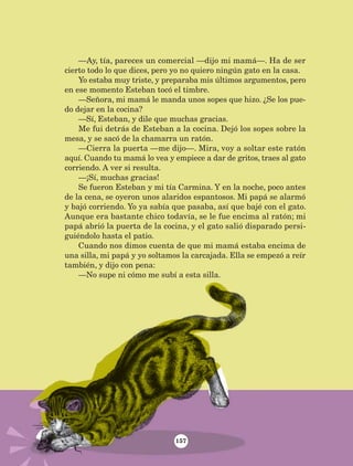 —Ay, tía, pareces un comercial —dijo mi mamá—. Ha de ser
cierto todo lo que dices, pero yo no quiero ningún gato en la casa.
Yo estaba muy triste, y preparaba mis últimos argumentos, pero
en ese momento Esteban tocó el timbre.
—Señora, mi mamá le manda unos sopes que hizo. ¿Se los pue-
do dejar en la cocina?
—Sí, Esteban, y dile que muchas gracias.
Me fui detrás de Esteban a la cocina. Dejó los sopes sobre la
mesa, y se sacó de la chamarra un ratón.
—Cierra la puerta —me dijo—. Mira, voy a soltar este ratón
aquí. Cuando tu mamá lo vea y empiece a dar de gritos, traes al gato
corriendo. A ver si resulta.
—¡Sí, muchas gracias!
Se fueron Esteban y mi tía Carmina. Y en la noche, poco antes
de la cena, se oyeron unos alaridos espantosos. Mi papá se alarmó
y bajó corriendo. Yo ya sabía que pasaba, así que bajé con el gato.
Aunque era bastante chico todavía, se le fue encima al ratón; mi
papá abrió la puerta de la cocina, y el gato salió disparado persi-
guiéndolo hasta el patio.
Cuando nos dimos cuenta de que mi mamá estaba encima de
una silla, mi papá y yo soltamos la carcajada. Ella se empezó a reír
también, y dijo con pena:
—No supe ni cómo me subí a esta silla.
157
LECTURAS 4 NO BERMAN.indd 157 27/03/12 13:37
 