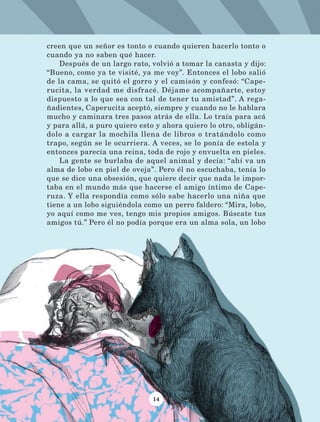 14
creen que un señor es tonto o cuando quieren hacerlo tonto o
cuando ya no saben qué hacer.
Después de un largo rato, volvió a tomar la canasta y dijo:
“Bueno, como ya te visité, ya me voy”. Entonces el lobo salió
de la cama, se quitó el gorro y el camisón y confesó: “Cape-
rucita, la verdad me disfracé. Déjame acompañarte, estoy
dispuesto a lo que sea con tal de tener tu amistad”. A rega-
ñadientes, Caperucita aceptó, siempre y cuando no le hablara
mucho y caminara tres pasos atrás de ella. Lo traía para acá
y para allá, a puro quiero esto y ahora quiero lo otro, obligán-
dolo a cargar la mochila llena de libros o tratándolo como
trapo, según se le ocurriera. A veces, se lo ponía de estola y
entonces parecía una reina, toda de rojo y envuelta en pieles.
La gente se burlaba de aquel animal y decía: “ahí va un
alma de lobo en piel de oveja”. Pero él no escuchaba, tenía lo
que se dice una obsesión, que quiere decir que nada le impor-
taba en el mundo más que hacerse el amigo íntimo de Cape-
ruza. Y ella respondía como sólo sabe hacerlo una niña que
tiene a un lobo siguiéndola como un perro faldero: “Mira, lobo,
yo aquí como me ves, tengo mis propios amigos. Búscate tus
amigos tú.” Pero él no podía porque era un alma sola, un lobo
LECTURAS 4 NO BERMAN.indd 14 27/03/12 13:33
 