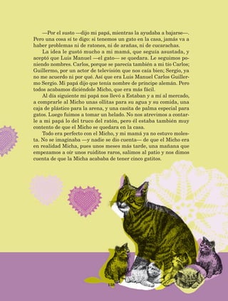 —Por el susto —dijo mi papá, mientras la ayudaba a bajarse—.
Pero una cosa sí te digo: si tenemos un gato en la casa, jamás va a
haber problemas ni de ratones, ni de arañas, ni de cucarachas.
La idea le gustó mucho a mi mamá, que seguía asustada, y
aceptó que Luis Manuel —el gato— se quedara. Le seguimos po-
niendo nombres. Carlos, porque se parecía también a mi tío Carlos;
Guillermo, por un actor de televisión que nos caía bien; Sergio, ya
no me acuerdo ni por qué. Así que era Luis Manuel Carlos Guiller-
mo Sergio. Mi papá dijo que tenía nombre de príncipe alemán. Pero
todos acabamos diciéndole Micho, que era más fácil.
Al día siguiente mi papá nos llevó a Estaban y a mí al mercado,
a comprarle al Micho unas ollitas para su agua y su comida, una
caja de plástico para la arena, y una casita de palma especial para
gatos. Luego fuimos a tomar un helado. No nos atrevimos a contar-
le a mi papá lo del truco del ratón, pero él estaba también muy
contento de que el Micho se quedara en la casa.
Todo era perfecto con el Micho, y mi mamá ya no estuvo moles-
ta. No se imaginaba —y nadie se dio cuenta— de que el Micho era
en realidad Micha, pues unos meses más tarde, una mañana que
empezamos a oír unos ruiditos raros, salimos al patio y nos dimos
cuenta de que la Micha acababa de tener cinco gatitos.
158
LECTURAS 4 NO BERMAN.indd 158 27/03/12 13:37
 