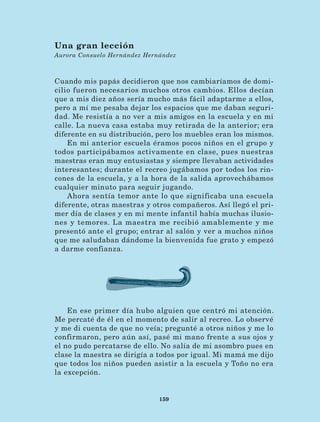 159
Cuando mis papás decidieron que nos cambiaríamos de domi-
cilio fueron necesarios muchos otros cambios. Ellos decían
que a mis diez años sería mucho más fácil adaptarme a ellos,
pero a mí me pesaba dejar los espacios que me daban seguri-
dad. Me resistía a no ver a mis amigos en la escuela y en mi
calle. La nueva casa estaba muy retirada de la anterior; era
diferente en su distribución, pero los muebles eran los mismos.
En mi anterior escuela éramos pocos niños en el grupo y
todos participábamos activamente en clase, pues nuestras
maestras eran muy entusiastas y siempre llevaban actividades
interesantes; durante el recreo jugábamos por todos los rin-
cones de la escuela, y a la hora de la salida aprovechábamos
cualquier minuto para seguir jugando.
Ahora sentía temor ante lo que significaba una escuela
diferente, otras maestras y otros compañeros. Así llegó el pri-
mer día de clases y en mi mente infantil había muchas ilusio-
nes y temores. La maestra me recibió amablemente y me
presentó ante el grupo; entrar al salón y ver a muchos niños
que me saludaban dándome la bienvenida fue grato y empezó
a darme confianza.
Una gran lección
Aurora Consuelo Hernández Hernández
En ese primer día hubo alguien que centró mi atención.
Me percaté de él en el momento de salir al recreo. Lo observé
y me di cuenta de que no veía; pregunté a otros niños y me lo
confirmaron, pero aún así, pasé mi mano frente a sus ojos y
el no pudo percatarse de ello. No salía de mi asombro pues en
clase la maestra se dirigía a todos por igual. Mi mamá me dijo
que todos los niños pueden asistir a la escuela y Toño no era
la excepción.
LECTURAS 4 NO BERMAN.indd 159 27/03/12 13:37
 