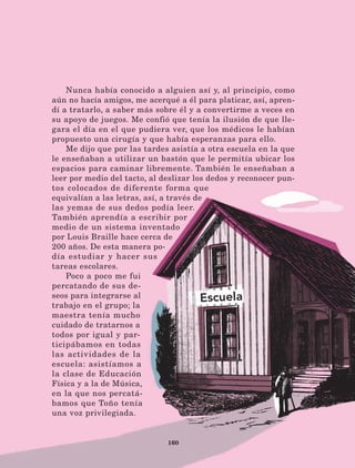 160
Nunca había conocido a alguien así y, al principio, como
aún no hacía amigos, me acerqué a él para platicar, así, apren-
dí a tratarlo, a saber más sobre él y a convertirme a veces en
su apoyo de juegos. Me confió que tenía la ilusión de que lle-
gara el día en el que pudiera ver, que los médicos le habían
propuesto una cirugía y que había esperanzas para ello.
Me dijo que por las tardes asistía a otra escuela en la que
le enseñaban a utilizar un bastón que le permitía ubicar los
espacios para caminar libremente. También le enseñaban a
leer por medio del tacto, al deslizar los dedos y reconocer pun-
tos colocados de diferente forma que
equivalían a las letras, así, a través de
las yemas de sus dedos podía leer.
También aprendía a escribir por
medio de un sistema inventado
por Louis Braille hace cerca de
200 años. De esta manera po-
día estudiar y hacer sus
tareas escolares.
Poco a poco me fui
percatando de sus de-
seos para integrarse al
trabajo en el grupo; la
maestra tenía mucho
cuidado de tratarnos a
todos por igual y par-
ticipábamos en todas
las actividades de la
escuela: asistíamos a
la clase de Educación
Física y a la de Música,
en la que nos percatá-
bamos que Toño tenía
una voz privilegiada.
LECTURAS 4 NO BERMAN.indd 160 27/03/12 13:38
 
