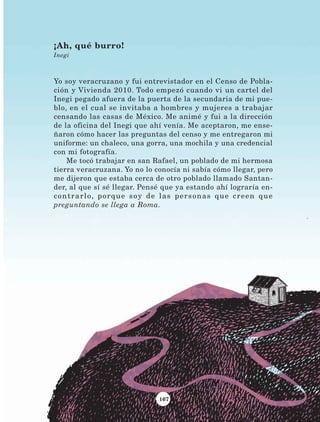 167
¡Ah, qué burro!
Inegi
Yo soy veracruzano y fui entrevistador en el Censo de Pobla-
ción y Vivienda 2010. Todo empezó cuando vi un cartel del
Inegi pegado afuera de la puerta de la secundaria de mi pue-
blo, en el cual se invitaba a hombres y mujeres a trabajar
censando las casas de México. Me animé y fui a la dirección
de la oficina del Inegi que ahí venía. Me aceptaron, me ense-
ñaron cómo hacer las preguntas del censo y me entregaron mi
uniforme: un chaleco, una gorra, una mochila y una credencial
con mi fotografía.
Me tocó trabajar en san Rafael, un poblado de mi hermosa
tierra veracruzana. Yo no lo conocía ni sabía cómo llegar, pero
me dijeron que estaba cerca de otro poblado llamado Santan-
der, al que sí sé llegar. Pensé que ya estando ahí lograría en-
contrarlo, porque soy de las personas que creen que
preguntando se llega a Roma.
LECTURAS 4 NO BERMAN.indd 167 27/03/12 13:38
 