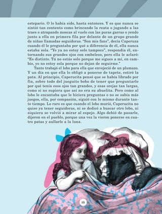 15
estepario. O lo había sido, hasta entonces. Y es que nunca se
sintió tan contento como brincando la reata o jugando a las
traes o atrapando moscas al vuelo con las puras garras o yendo
junto a ella en primera fila por delante de un grupo grande
de niñas llamadas seguidoras. “Son mis fans”, decía Caperuza
cuando él le preguntaba por qué a diferencia de él, ella nunca
estaba sola. “Yo ya no estoy solo tampoco”, respondía él, en-
tornando sus grandes ojos con embeleso, pero ella le aclaró:
“Es distinto. Tú no estás solo porque me sigues a mí, en cam-
bio, yo no estoy sola porque no dejan de seguirme.”
Tanto trabajó el lobo para ella que envejeció de un plumazo.
Y un día en que ella lo obligó a ponerse de tapete, estiró la
pata. Al principio, Caperucita pensó que se había librado por
fin, sobre todo del jueguito bobo de tener que preguntarle
por qué tenía esos ojos tan grandes, y esas orejas tan largas,
como si no supiera que así no era su abuelita. Pero como al
lobo le encantaba que le hiciera preguntas o no se sabía más
juegos, ella, por compasión, siguió con lo mismo durante tan-
to tiempo. Lo raro es que cuando el lobo murió, Caperucita no
quiso ya tener seguidoras, ni se dedicó a buscar otro lobo, ni
siquiera se volvió a mirar al espejo. Algo debió de pasarle,
dijeron en el pueblo, porque una vez la vieron ponerse en cua-
tro patas y aullarle a la luna.
LECTURAS 4 NO BERMAN.indd 15 27/03/12 13:33
 