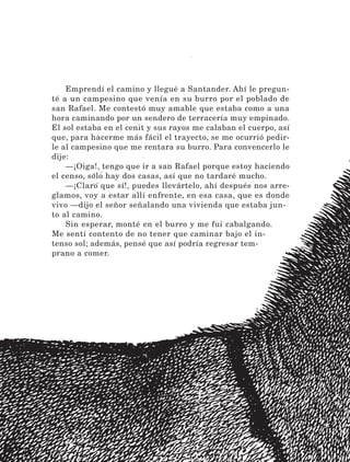 168
Emprendí el camino y llegué a Santander. Ahí le pregun-
té a un campesino que venía en su burro por el poblado de
san Rafael. Me contestó muy amable que estaba como a una
hora caminando por un sendero de terracería muy empinado.
El sol estaba en el cenit y sus rayos me calaban el cuerpo, así
que, para hacerme más fácil el trayecto, se me ocurrió pedir-
le al campesino que me rentara su burro. Para convencerlo le
dije:
—¡Oiga!, tengo que ir a san Rafael porque estoy haciendo
el censo, sólo hay dos casas, así que no tardaré mucho.
—¡Claro que sí!, puedes llevártelo, ahí después nos arre-
glamos, voy a estar allí enfrente, en esa casa, que es donde
vivo —dijo el señor señalando una vivienda que estaba jun-
to al camino.
Sin esperar, monté en el burro y me fui cabalgando.
Me sentí contento de no tener que caminar bajo el in-
tenso sol; además, pensé que así podría regresar tem-
prano a comer.
LECTURAS 4 NO BERMAN.indd 168 27/03/12 13:38
 