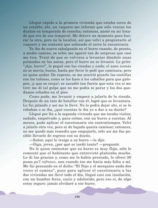 170
Llegué rápido a la primera vivienda que estaba cerca de
un establo; ahí, un vaquero me informó que sólo venían los
dueños en temporada de cosecha; entonces, anoté en mi lista-
do que era de uso temporal. Me detuve un momento para bus-
car la otra, pero no la localicé, así que volví a preguntarle al
vaquero y me contestó que subiendo el cerro la encontraría.
Ya iba de nuevo cabalgando en el burro cuando, de pronto,
a medio camino, se echó; me agarró tan de sorpresa que casi
me tira. Traté de que se volviera a levantar dándole unas
palmadas en las ancas, pero el burro no se levantó. Le grité:
“¡Aja, burro!”, le pegué con las riendas y nada; el asno nomás
no se movía; bueno, hasta por favor le pedí que caminara, pero
no quiso andar. De repente, se me ocurrió picarle las costillas
con los talones, como se les hace a los caballos para que galo-
pen, ¡y que se enoja!; se sacudió tan fuerte que esta vez sí me
tiró: me di tal golpe que no me podía ni parar y los dos que-
damos echados en el piso.
Como pude, me levanté y empecé a jalarlo de la rienda.
Después de un rato de batallar con él, logré que se levantara.
Lo fui jalando y así me lo llevé. No lo podía dejar ahí, si se lo
robaban o se iba, ¿qué cuentas le iba yo a dar a su dueño?
Llegué por fin a la segunda vivienda que me tocaba visitar,
sudado, empolvado y, para colmo, con un burro a cuestas. Al
menos, pude aplicar el cuestionario sin contratiempos. Volví
a jalarlo otra vez, pero ni de bajada quería caminar; entonces,
no me quedó más remedio que empujarlo, sólo así me fue po-
sible llevarlo de regreso con su dueño.
—Señor, aquí le traigo a su burro —le dije.
—Oiga, joven, ¿por qué se tardó tanto? —preguntó.
No le quise contestar que su burro es muy flojo, sólo le
comenté que el habitante que entrevisté platicaba mucho.
Le di las gracias y, como me lo había prestado, le ofrecí 30
pesos pa’l refresco, aun cuando ése me hacía más falta a mí.
Me fui pensando en el dicho: “El flojo y el mezquino anda dos
veces el camino”, pues para aplicar el cuestionario a las
dos viviendas me llevé todo el día, llegué casi con insolación,
con un hambre feroz, sucio y adolorido; pero eso sí, de algo
estoy seguro: jamás olvidaré a ese burro.
LECTURAS 4 NO BERMAN.indd 170 27/03/12 13:38
 