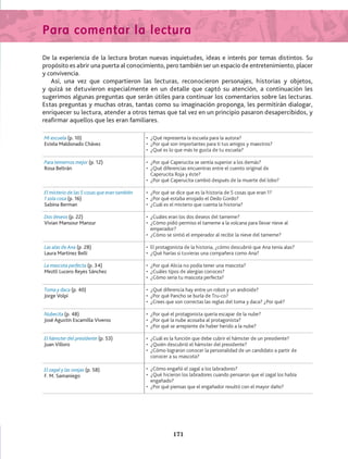 Para comentar la lectura
De la experiencia de la lectura brotan nuevas inquietudes, ideas e interés por temas distintos. Su
propósito es abrir una puerta al conocimiento, pero también ser un espacio de entretenimiento, placer
y convivencia.
Así, una vez que compartieron las lecturas, reconocieron personajes, historias y objetos,
y quizá se detuvieron especialmente en un detalle que captó su atención, a continuación les
sugerimos algunas preguntas que serán útiles para continuar los comentarios sobre las lecturas.
Estas preguntas y muchas otras, tantas como su imaginación proponga, les permitirán dialogar,
enriquecer su lectura, atender a otros temas que tal vez en un principio pasaron desapercibidos, y
reafirmar aquellos que les eran familiares.
Mi escuela (p. 10)
Estela Maldonado Chávez
•	 ¿Qué representa la escuela para la autora?
•	 ¿Por qué son importantes para ti tus amigos y maestros?
•	 ¿Qué es lo que más te gusta de tu escuela?
Para temernos mejor (p. 12)
Rosa Beltrán
•	 ¿Por qué Caperucita se sentía superior a los demás?
•	 ¿Qué diferencias encuentras entre el cuento original de
	 Caperucita Roja y éste?
•	 ¿Por qué Caperucita cambió después de la muerte del lobo?
El misterio de las 5 cosas que eran también
1 sola cosa (p. 16)
Sabina Berman
•	 ¿Por qué se dice que es la historia de 5 cosas que eran 1?
•	 ¿Por qué estaba enojado el Dedo Gordo?
•	 ¿Cuál es el misterio que cuenta la historia?
Dos deseos (p. 22)
Vivian Mansour Manzur
•	 ¿Cuáles eran los dos deseos del tameme?
•	 ¿Cómo pidió permiso el tameme a la volcana para llevar nieve al
emperador?
•	 ¿Cómo se sintió el emperador al recibir la nieve del tameme?
Las alas de Ana (p. 28)
Laura Martínez Belli
•	 El protagonista de la historia, ¿cómo descubrió que Ana tenía alas?
•	 ¿Qué harías si tuvieras una compañera como Ana?
La mascota perfecta (p. 34)
Meztli Lucero Reyes Sánchez
•	 ¿Por qué Alicia no podía tener una mascota?
•	 ¿Cuáles tipos de alergias conoces?
•	 ¿Cómo sería tu mascota perfecta?
Toma y daca (p. 40)
Jorge Volpi
•	 ¿Qué diferencia hay entre un robot y un androide?
•	 ¿Por qué Pancho se burla de Tru-co?
•	 ¿Crees que son correctas las reglas del toma y daca? ¿Por qué?
Nubecita (p. 48)
José Agustín Escamilla Viveros
•	 ¿Por qué el protagonista quería escapar de la nube?
•	 ¿Por qué la nube acosaba al protagonista?
•	 ¿Por qué se arrepiente de haber herido a la nube?
El hámster del presidente (p. 53)
Juan Villoro
•	 ¿Cuál es la función que debe cubrir el hámster de un presidente?
•	 ¿Quién descubrió el hámster del presidente?
•	 ¿Cómo lograron conocer la personalidad de un candidato a partir de
conocer a su mascota?
El zagal y las ovejas (p. 58)
F. M. Samaniego
•	 ¿Cómo engañó el zagal a los labradores?
•	 ¿Qué hicieron los labradores cuando pensaron que el zagal los había
engañado?
•	 ¿Por qué piensas que el engañador resultó con el mayor daño?
171
AB-Lecturas-4 NO BERMAN p001-184.indd 171 29/03/12 11:48
 