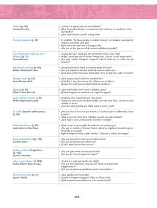 Mañana (p. 60)
Amaranta Leyva
•	 ¿Conoces a alguien que sea como Pedro?
•	 ¿Qué te gustaría dibujar si tuvieras ochenta colores y un cuaderno como
el de Pedro?
•	 ¿Qué quieres hacer cuando seas grande?
Refranes populares (p. 68) •	 En el refrán: “En boca cerrada no entran moscas” se insinúa la necesidad de
cuidar lo que dices. ¿Por qué?
•	 Explica el refrán que más te haya gustado.
•	 ¿Por qué se dice que un refrán encierra sabiduría popular?
Otra historia de 5 cosas que eran 1
sola cosa (p. 70)
Sabina Berman
•	 ¿Cuáles son las 5 cosas que son al mismo tiempo 1 sola cosa?
•	 De las 5 cosas que son al mismo tiempo una, ¿cuál es la más importante?
•	 ¿Por qué cuando Margarita despertó traía el anillo en un dedo del pie
derecho?
Viajemos en el tiempo (p. 80)
Estela Maldonado Chávez
•	 ¿De qué platicaron María y su mamá antes del viaje?
•	 ¿Por qué viajaba el hombre antes de volverse sedentario?
•	 ¿Cuál es el punto más lejano, fuera de la Tierra, en que ha estado el hombre?
El mayor regalo (p. 82)
Laura Martínez Belli
•	 ¿Qué provocó que Guillermo aceptara leer?
•	 ¿Cuál fue el descubrimiento de Guillermo en los libros?
•	 ¿Cuáles han sido tus descubrimientos en los libros?
El jaguar (p. 90)
Oscar Osorio Beristain
•	 ¿Qué quiere decir en el texto la palabra cauto?
•	 ¿Cómo imaginas los senderos del magnífico jaguar?
Lucía y Dientes de Perla (p. 92)
Pedro Ángel Palou García
•	 ¿Cuántos años consideras que tiene Lucía?
•	 Cuando la luna está completa se dice que hay luna llena. ¿Cómo se dice
cuando no se ve?
•	 ¿Conoces otra leyenda que hable sobre la luna? ¿Cuál?
La vainilla (leyenda prehispánica)
(p. 96)
•	 ¿Por qué dice la historia que Xanath y Tzarahuin eran de diferentes clases
sociales?
•	 ¿Qué le pasó al Señor de la Felicidad cuando conoció a Xanath?
•	 ¿Qué hizo el Dios Gordo cuando Xanath lo rechazó?
Una buena decisión (p. 98)
Luis Guillermo Silva Rojas
•	 ¿Qué hacían los personajes de esta historia en el parque?
•	 ¿Por qué las mamás de Susana, Carlos y Jaime los regañaron cuando llegaron
corriendo a sus casas?
•	 Explica en qué consiste el plan familiar: “Detectar y reducir los riesgos”.
Breve escena fraternal (p. 104)
Carmina Narro
•	 ¿Por qué discuten los hermanos en la historia?
•	 ¿Por qué las familias son diferentes?
•	 ¿Cuáles tipos de familias conoces?
Fusiles y muñecas (Fragmento)
(p. 106)
Juan de Dios Peza
•	 ¿Por qué Juan sueña con ser un soldado?
•	 ¿Por qué es triste el juego de Margot?
¿Uno o varios Pípilas? (p. 108)
Carlos Alberto Reyes Tosqui
•	 ¿Cuál fue la principal hazaña del Pípila?
•	 ¿Por qué fue importante la acción del Pípila en la guerra de
	 Independencia?
•	 ¿Por qué se piensa que pudieron existir varios Pípilas?
Un lío morrocotudo (p. 112)
Ignacio Padilla
•	 ¿Qué significa morrocotudo?
•	 ¿Cómo te imaginas al gigante? Haz un dibujo de él.
•	 ¿Qué propones para solucionar el lío morrocotudo?
172
LECTURAS 4 NO BERMAN.indd 172 27/03/12 13:38
 
