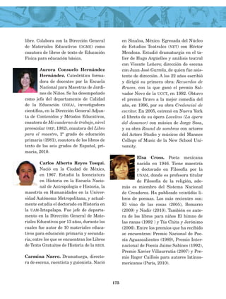 libre. Colabora con la Dirección General
de Materiales Educativos (dgme) como
coautora de libros de texto de Educación
Física para educación básica.
Aurora Consuelo Hernández
Hernández. Catedrática forma­
dora de docentes por la Escuela
Nacional para Maestras de Jardi­
nes de Niños. Se ha desempeñado
como jefa del departamento de Calidad
de la Educación (inea), investigadora
científica, en la Dirección General Adjun­
ta de Contenidos y Métodos Educativos,
coauto­ra de Mi cuaderno de trabajo, nivel
preescolar (sep, 1982), coautora del Libro
para el maestro, 2º grado de educación
primaria (1981), coautora de los libros de
texto de los seis grados de Español, pri­
maria, 2010.
Carlos Alberto Reyes Tosqui.
Nació en la Ciudad de México,
en 1967. Estudió la licenciatura
en Historia en la Escuela Nacio­
nal de Antropología e Historia, la
maes­tría en Humanidades en la Univer­
sidad Autónoma Metropolitana, y actual­
mente estudia el doctorado en Historia en
la uam-Iztapalapa. Fue jefe de departa­
mento en la Dirección General de Mate­
riales Educativos por 13 años, durante los
cuales fue autor de 10 materiales educa­
tivos para educación primaria y secunda­
ria, entre los que se encuentran los Libros
de Texto Gratuitos de Historia de la rieb.
Carmina Narro. Dramaturga, directo­
ra de escena, cuentista y guionista. Nació
en Sinaloa, México. Egresada del Núcleo
de Estudios Teatrales (net) con Héctor
Mendoza. Estudió dramaturgia en el ta­
ller de Hugo Argüelles y análisis teatral
con Vicente Leñero; dirección de escena
con Juan José Gurrola, de quien fue asis­
tente de dirección. A los 22 años escribió
y dirigió su primera obra: Recuerdos de
Bruces, con la que ganó el premio Sal­
vador Novo de la ucct, en 1992. Obtuvo
el premio Bravo a la mejor comedia del
año, en 1996, por su obra Credencial de
es­critor. En 2005, estrenó en Nueva York
el libreto de su ópera Loveless (La ópera
del desamor) con música de Jorge Sosa,
y su obra Round de sombras con actores
del Actors Studio y músicos del Mannes
College of Music de la New School Uni­
versity.
Elsa Cross. Poeta mexicana
nacida en 1946. Tiene maestría
y doctorado en Filosofía por la
unam, donde es profesora titular
de Filosofía de la religión, ade­
más es miembro del Sistema Nacional
de Creadores. Ha publicado veintidós li­
bros de poemas. Los más recientes son:
El vino de las cosas (2005), Bomarzo
(2009) y Nadir (2010). También es auto­
ra de los libros para niños El himno de
las ranas (1992 ) y Tía Chita y Jerónimo
(2006). Entre los premios que ha reci­bido
se encuentran: Premio Nacional de Poe­
sía Aguascalientes (1989), Premio Inter­
nacional de Poesía Jaime Sabines (1992),
Premio Xavier Villaurrutia (2007) y Pre­
mio Roger Caillois para autores latinoa­
mericanos (París, 2010).
175
AB-Lecturas-4 NO BERMAN p001-184.indd 175 29/03/12 11:48
 