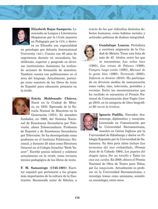 Elizabeth Rojas Samperio. Li-
cenciada en Lengua y Literaturas
Hispánicas por la unam; maestra
en Pedagogía por la upn, y docto-
ra en Filosofía con especialidad
en psicología por Atlantic International
University (aiu). Cuenta con 40 años de
experiencia docente en secundaria, ba-
chillerato, superior y posgrado en diver-
sas instituciones. Asimismo, ha realiza-
do acciones de formación de maestros.
También cuenta con publicaciones en el
área del lenguaje. Actualmente, partici-
pa como coautora de los libros de texto
de Español para educación primaria en
la dgme.
Estela Maldonado Chávez.
Nació en la Ciudad de Méxi-
co, en 1933. Egresada de la Es-
cuela Normal de Maestros en la
Generación (1951). Es miembro
fundador, en 1968, del Sistema Nacio-
nal de Enseñanza Secundaria por Tele-
visión, ahora Telesecundaria. Profesora
de Español y de Enseñanza Secundaria
por Televisión. Se ha desempeñado como
profesora en el Instituto Politécnico Na-
cional, y duran­te 20 años como Directora
General en el Colegio Israelita “Beth Ya-
acov”. Escribe poesía infantil y colabora
actualmente en la dgme, como revisora
técnico pedagó­gica de los libros de texto.
F. M. Samaniego (1745-1801) Escri-
tor español que perteneció a los grupos
más importantes de la cultura de la Ilus-
tración. Reconocido autor de fábulas, a
través de las que ridiculiza distintos de-
fectos humanos, como hábitos sociales y
actitudes políticas de dudosa integridad.
Guadalupe Loaeza. Periodista
y escritora originaria de la Ciu-
dad de México. Tiene una lista de
más de 42 títulos, entre los que
se encuentran: Las niñas bien
(1985), Las reinas de Polanco (1986),
Compro, luego existo (1992), Manual de
la gente bien (1995), Terremoto (2005),
Infancia es destino (2010). Ha participa-
do en diversos medios de comunicación
como radio, cine, televisión, periódico y
revistas. Entre los reconocimientos que
ha recibido se encuentra el Premio Na-
cional de Comunicación José Pagés Ller-
go 2010, en la categoría de libro biográfi-
co Mi novia la tristeza.
Ignacio Padilla. Narrador, dra-
maturgo, diplomático y ensayista.
Licenciado en Comunicación por
la Universidad Iberoamericana,
maestro en Letras Inglesas por la
Universidad de Edimburgo y doctor en Fi-
lología Española por la Universidad de Sa-
lamanca. Su obra para niños incluye Las
tormentas del mar embotellado, (Premio
Juan de la Cabada 1994), Los papeles del
dragón típico, Por un tornillo y Todos los
osos son zurdos. En 2008, obtuvo el Premio
Nacional de Obra de Tea­tro para Niños,
por La maquinota. Actualmente es profe-
sor en la Universidad Iberoamericana, e
investiga temas como animismo, semióti-
ca, escatología, entre otros.
176
LECTURAS 4 NO BERMAN.indd 176 27/03/12 13:38
 