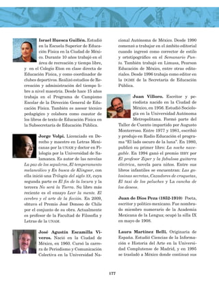Israel Huesca Guillén. Estudió
en la Escuela Superior de Educa­
ción Física en la Ciudad de Méxi­
co. Durante 10 años trabajó en el
área de recreación y tiempo libre,
y en el Colegio Eton en clase directa de
Educación Física, y como coordina­dor de
clubes deportivos. Realizó estudios de Re­
creación y administración del tiem­po li­
bre a nivel maestría. Desde hace 15 años
trabaja en el Programa de Campismo
Escolar de la Dirección General de Edu­
cación Física. También es ase­sor técnico
pedagógico y colabora como coautor de
los libros de texto de Educación Física en
la Subsecretaría de Educación Pública.
Jorge Volpi. Licenciado en De­
recho y maestro en Letras Mexi­
canas por la unam y doctor en Fi­
lología por la Universidad de Sa­
lamanca. Es autor de las novelas
La paz de los sepulcros, El temperamento
melancólico y En busca de Klingsor, con
ella inició una Trilogía del siglo xx, cuya
segunda parte es El fin de la locura y la
tercera No será la Tierra. Su libro más
reciente es el ensayo Leer la mente. El
cerebro y el arte de la ficción. En 2009,
obtuvo el Premio José Donoso de Chile
por el conjunto de su obra. Actualmente
es profesor de la Facultad de Filosofía y
Letras de la unam.
José Agustín Escamilla Vi-
veros. Nació en la Ciudad de
México, en 1960. Cur­só la carre­
ra de Periodismo y Comunicación
Colectiva en la Universidad Na­
cional Autónoma de México. Desde 1990
comenzó a trabajar en el ámbito editorial
cuan­do ingresó como corrector de estilo
y ortotipográfico en el Semanario Pun­
to. Tam­bién trabajó en Limusa, Pearson
Educación de México, entre otras edito­
riales. Desde 1996 trabaja como editor en
la dgme de la Secretaría de Educación
Pública.
Juan Villoro. Escritor y pe­
riodista nacido en la Ciudad de
México, en 1956. Es­tudió Sociolo­
gía en la Universidad Autónoma
Metropolitana. Formó parte del
Taller de Cuento impartido por Augusto
Monterroso. Entre 1977 y 1981, escribió
y produjo en Radio Educación el progra­
ma “El lado oscuro de la luna”. En 1980,
publicó su primer libro: La noche nave­
gable. En 1994 ganó el premio ibby por
El profesor Ziper y la fabulosa guitarra
eléctrica, novela para niños. Entre sus
libros infantiles se encuentran: Las go­
losinas secretas, Cazadores de croquetas,
El taxi de los peluches y La cancha de
los deseos.
Juan de Dios Peza (1852-1910) Poeta,
escritor y político mexicano. Fue nombra­
do miembro numerario de la Academia
Mexicana de la Lengua; ocupó la silla IX
en mayo de 1908.
Laura Martínez Belli. Originaria de
España. Estudió Ciencias de la Informa­
ción e Historia del Arte en la Universi­
dad Complutense de Madrid, y en 1995
se tras­ladó a México donde continuó sus
177
AB-Lecturas-4 NO BERMAN p001-184.indd 177 29/03/12 11:48
 