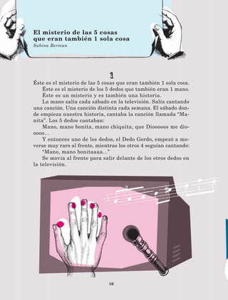 16
1
Éste es el misterio de las 5 cosas que eran también 1 sola cosa.
Éste es el misterio de los 5 dedos que también eran 1 mano.
Éste es un misterio y es también una historia.
La mano salía cada sábado en la televisión. Salía cantando
una canción. Una canción distinta cada semana. El sábado don-
de empieza nuestra historia, cantaba la canción llamada “Ma-
nita”. Los 5 dedos cantaban:
Mano, mano bonita, mano chiquita, que Diooooos me dio-
oooo…
Y entonces uno de los dedos, el Dedo Gordo, empezó a mo-
verse muy raro al frente, mientras los otros 4 seguían cantando:
“Mano, mano bonitaaaa...”
Se movía al frente para salir delante de los otros dedos en
la televisión.
El misterio de las 5 cosas
que eran también 1 sola cosa
Sabina Berman
LECTURAS 4 NO BERMAN.indd 16 27/03/12 13:33
 