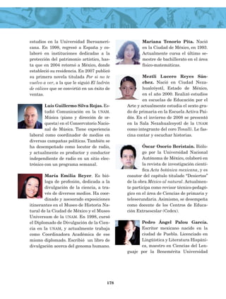 estudios en la Universidad Iberoameri-
cana. En 1998, regresó a España y co-
laboró en instituciones dedicadas a la
protección del patrimonio artístico, has-
ta que en 2004 retornó a México, donde
estableció su residencia. En 2007 publicó
su primera novela titulada Por si no te
vuelvo a ver, a la que le siguió El ladrón
de cálices que se convirtió en un éxito de
ventas.
Luis Guillermo Silva Rojas. Es-
tudió Comunicación en la unam.
Música (piano y dirección de or-
questa) en el Conservatorio Nacio-
nal de Música. Tiene experiencia
laboral como coordinador de medios en
diversas campañas políticas. También se
ha desempeñado como locutor de radio,
y actualmente es productor y conductor
inde­pendiente de radio en un sitio elec-
trónico con un programa semanal.
María Emilia Beyer. Es bió-
loga de profesión, dedicada a la
divulgación de la cien­cia, a tra-
vés de diversos medios. Ha coor-
dinado y asesorado exposiciones
itinerantes en el Museo de Historia Na-
tural de la Ciudad de México y el Museo
Universum de la unam. En 1998, cursó
el Diplomado de Divulgación de la Cien-
cia en la unam, y actualmente trabaja
como Coordinadora Académica de ese
mismo diplomado. Escribió un libro de
divulgación acerca del genoma humano.
Mariana Tenorio Pita. Nació
en la Ciudad de México, en 1993.
Actualmente cursa el último se-
mestre de bachillerato en el área
físico-matemáticas.
Meztli Lucero Reyes Sán-
chez. Nació en Ciudad Neza-
hualcóyotl, Estado de México,
en el año 2000. Realizó estudios
en escuelas de Educación por el
Arte y actualmente estudia el sexto gra-
do de primaria en la Escuela Activa Pai-
dós. En el invierno de 2008 se presentó
en la Sala Nezahualcoyotl de la unam
como integrante del coro Tonalli. Le fas-
cina contar y escuchar historias.
Óscar Osorio Beristain. Biólo-
go por la Universidad Nacional
Autónoma de México, colaboró en
la revista de investigación cientí-
fica Acta botánica mexi­cana, y es
coautor del capítulo titulado “Desiertos”
de la obra México al natural. Actualmen-
te participa como revisor técnico-pedagó-
gico en el área de Cien­cias de primaria y
telesecundaria. Asimismo, se desempeña
como do­cente de los Centros de Educa-
ción Extraescolar (Cedex).
Pedro Ángel Palou García.
Escritor mexicano nacido en la
ciudad de Puebla. Licenciado en
Lingüística y Literatura Hispáni-
ca, maestro en Ciencias del Len­
guaje por la Benemérita Universidad
178
LECTURAS 4 NO BERMAN.indd 178 27/03/12 13:38
 