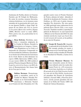 Autónoma de Puebla, doctor en Ciencias
Sociales por El Colegió de Michoacán.
Es autor de novelas, ensayos literarios,
crónicas históricas, y se le reconoce como
miembro de la generación del crack, jun­
to con Ignacio Padilla y Jorge Volpi. Al­
gunos de sus libros son: Con la muerte
en los puños, Quien dice sombra, Zapata
(2006), Morelos: morir es nada (2007),
Pobre patria mía, La profundidad de la
piel (2010).
Rosa Beltrán. Novelista, cuen­
tista y ensayista originaria de
la Ciudad de Méxi­co. Estudió la
licenciatura en Lengua y Litera­
tura Hispánicas en la unam y el
doctorado de Literatura Comparada en
la Universidad de California.Actualmen­
te es titular de la Dirección de Literatura
de la unam. Entre su obra destacan: La
espera (1986), Optimistas (2006) y Amo­
res que matan (2008). En 1995 recibió el
premio Planeta-Joaquín Mortiz de Nove­
la por La corte de los ilusos, y en 2011 ob­
tuvo el Reconocimiento Sor Juana Inés
de la Cruz por la unam.
Sabina Berman. Dramaturga,
poeta y narradora, nació en la
Ciudad de México. Estudió Psi­
cología en la Universidad Ibero­
americana y Dirección Teatral
en el Centro de Arte Dramático A.C. Ha
ganado cuatro veces el Premio Nacional
de Teatro, además de haber obtenido el
Ariel de la Academia de Ciencias y Artes
Gráficas, en 1974, por el guión cinema­
tográfico Tía Alejandra. Por otra parte,
en 1995 participó como codirectora de la
película Entre Pancho Villa y una mujer
desnuda. También escribió y coprodujo la
película de Backyard, la cual represen­tó
a México en los Oscares del 2010. Su más
reciente novela La mujer que buceó den­
tro del corazón del mundo, se ha publica­
do en más de 30 países.
Sergio M. Tenorio Sil.  Arquitec­
to egresado de la fesAcatlán unam.
Ha cursado  estudios de cuento y
ensayo en la Casa del Lago.Actual­
mente realiza es­tudios de Filosofía
en la Facultad de Filosofía y Letras de la
unam.
Vivian Mansour Manzur. Es
una reconocida autora de litera­
tura infantil, entre los cuales des­
tacan Fuiste tú, y El enmascara­
do de lata, Ladridos en el infinito,
El peinado de la tía Chofi, La gran huida,
La vida útil de Pillo Polilla, novela juve­
nil ganadora del Premio de Literatura
Infantil y Juvenil 1995, y Familias fami­
liares, novela juvenil ganadora del cer­
tamen A la Orilla del Viento (1997) del
Fondo de Cultura Económica.
179
AB-Lecturas-4 NO BERMAN p001-184.indd 179 29/03/12 11:48
 