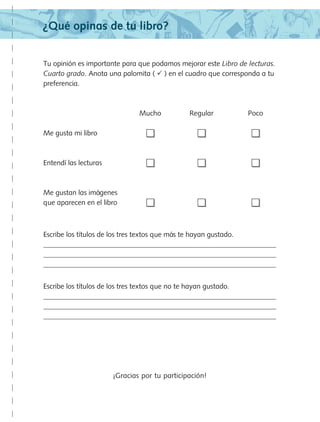 ¿Qué opinas de tu libro?
Tu opinión es importante para que podamos mejorar este Libro de lecturas.
Cuarto grado. Anota una palomita (  ) en el cuadro que corresponda a tu
preferencia.
	 Mucho	 Regular	 Poco
Me gusta mi libro	 	 	
Entendí las lecturas	 	 	
Me gustan las imágenes
que aparecen en el libro	 	 	
Escribe los títulos de los tres textos que más te hayan gustado.



Escribe los títulos de los tres textos que no te hayan gustado.



¡Gracias por tu participación!
LECTURAS 4 NO BERMAN.indd 181 27/03/12 13:38
 