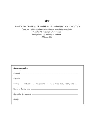 SEP
Dirección de Desarrollo e Innovación de Materiales Educativos
Versalles 49, tercer piso, Col. Juárez,
Delegación Cuauhtémoc, C.P. 06600,
México, D.F.
Datos generales
Entidad:
Escuela:
Turno: Matutino Vespertino Escuela de tiempo completo
Nombre del alumno:
Domicilio del alumno:
Grado:
DIRECCIÓN GENERAL DE MATERIALES E INFORMÁTICA EDUCATIVA
 
