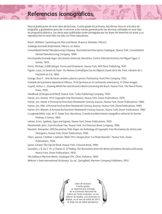 Referencias iconográficasReferencias iconográficas
Libro de lecturas.
Cuarto grado,
se imprimió por encargo
de la Comisión Nacional de
Libros de Texto Gratuitos, en los
talleres de , con domicilio en
, en el mes de  de 2012.
El tiraje fue de  ejemplares.
Para la publicación de este Libro de lecturas. Cuarto grado de primaria, decidimos recurrir a la obra de
litógrafos y grabadores para dar a conocer a las nuevas generaciones las técnicas utilizadas en este tipo
de propuesta plástica. Las obras aquí publicadas están protegidas por las leyes de derechos de autor y su
reproducción en este libro ha sido con fines educativos.
Busch, Wilhlem, Sammlung mit Max und Moritz, Brawn � Sdneider, Múnich.
Catálogo ilustrado de ferretería, México, sin datos.
Consolidated Dental Manufacturing Company. Illustrated and Descriptive Catalogue, Nueva York, Consolidated
Dental Manufacturing Company, 1899.
Enciclopedia Ilustrada Seguí. Diccionario Universal, Barcelona, Centro Editorial Artístico de Miguel Seguí, 3
tomos, 1943.
Estrin, Michael, 2,000 Designs. Forms and Ornaments, Nueva York, WM Penn Publishing, 1947.
Figuier, Louis, Le Savant du Foyer. Ou Notions Scientifiques Sur les Objects Usuels de la Vie, París, Librairie de L.
Hachette et Cie, 1864.
George, Ross F., Arte de hacer carteles a pluma o pincel, Pensilvania, Hunt Pen Company, 1952.
Grabado de la primera imprenta en México, 1534 (primera en el continente americano), © Other Images.
Guptill, Arthur L., Drawing Whith Pen and Ink and a Word Concerning the Brush, Nueva York, The Pencil Points
Press, 1930.
Handbook of Designs and Motif, Nueva York, Tudor Publishing Company, 1950.
Harter, Jim, Animal. 1914 Copyright-Free Illustrations, Nueva York, Dover Publications, 1979.
Harter, Jim, Hands. A Pictorial Archive from Nineteenth-Century Sources, Nueva York, Dover Publications, 1980.
Harter, Jim, Men. A Pictorial Archive from Nineteenth-Century Sources, Nueva York, DoverPublications, 1980.
Harter, Jim, Women. A Pictorial Archive from Nineteenth-Century Sources, Nueva York, Dover Publications, 1982.
La sagrada biblia, trad. de D. Felipe Scio, Barcelona, Grande establecimiento tipográfico editorial de Ramón
Molinas, 2 tomos, 1865.
Lehner, Ernst, Symbols, Signs and Signets, Nueva York, Dover Publications, 1950.
Mendenhall, John, Scan this Book Two, Nueva York, Art Direction Book Company, 1996.
Nessbitt, Alexander, 200 Decoratives Title–Pages. An Anthology of Copyright-Free Illustrations for Artists and
Desingners, Nueva York, Dover Publications, 1992.
Olian, Joanne, Children´s Fashions 1860-1912. Designs from “La Mode Illustrée”, Nueva York, Dover
Publications, 1944.
Quinn, Gerard, The Clip Art Book, Nueva York, Crescent Book, 1990.
Saunders, J. B. de C. M. y Charles D. O’Malley, The Illustrations from the Works of Andreas Versalius of Brussels,
Nueva York, Dover Publications, 1950.
The Defiance Machine Works, Catalogue 194, Ohio, Defiance, 1850.
Webster´s New International Dictionary, 2a. ed., Springfield, Merriam Company Publishers, 1953.
LECTURAS 4 NO BERMAN.indd 183 27/03/12 13:38
 