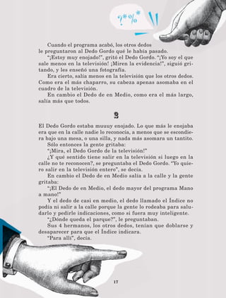 17
Cuando el programa acabó, los otros dedos
le preguntaron al Dedo Gordo qué le había pasado.
“¡Estoy muy enojado!”, gritó el Dedo Gordo. “¡Yo soy el que
sale menos en la televisión! ¡Miren la evidencia!”, siguió gri-
tando, y les enseñó una fotografía.
Era cierto, salía menos en la televisión que los otros dedos.
Como era el más chaparro, su cabeza apenas asomaba en el
cuadro de la televisión.
En cambio el Dedo de en Medio, como era el más largo,
salía más que todos.
2
El Dedo Gordo estaba muuuy enojado. Lo que más le enojaba
era que en la calle nadie lo reconocía, a menos que se escondie-
ra bajo una mesa, o una silla, y nada más asomara un tantito.
Sólo entonces la gente gritaba:
“¡Mira, el Dedo Gordo de la televisión!”
¿Y qué sentido tiene salir en la televisión si luego en la
calle no te reconocen?, se preguntaba el Dedo Gordo. “Yo quie-
ro salir en la televisión entero”, se decía.
En cambio el Dedo de en Medio salía a la calle y la gente
gritaba:
“¡El Dedo de en Medio, el dedo mayor del programa Mano
a mano!”
Y el dedo de casi en medio, el dedo llamado el Índice no
podía ni salir a la calle porque la gente lo rodeaba para salu-
darlo y pedirle indicaciones, como si fuera muy inteligente.
“¿Dónde queda el parque?”, le preguntaban.
Sus 4 hermanos, los otros dedos, tenían que doblarse y
desaparecer para que el Índice indicara.
“Para allí”, decía.
LECTURAS 4 NO BERMAN.indd 17 27/03/12 13:33
 