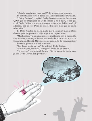 18
“¿Dónde queda una casa azul?”, le preguntaba la gente.
Se doblaban los otros 4 dedos y el Índice indicaba: “Para allá.”
“¡Estoy furioso!”, rugió el Dedo Gordo ante sus 4 hermanos.
“¿Por qué le preguntan al Dedo Índice y no a mí? ¿Y por qué
si el Dedo Índice contesta tenemos todos que doblarnos? ¿Y
además, por qué el Dedo de en Medio sale más que yo en la
televisión?”
El Dedo Anular no decía nada por no enojar más al Dedo
Gordo, pero de pronto sí dijo algo muy importante:
“Muchachos, ya no aguanto este pleito, me voy a casar. Me
voy a casar y me voy a ir con una dedo de otra mano a vivir a
Honolulu, en Hawái. Miren, éste es mi anillo de compromiso.”
Lo traía puesto: un anillo de oro.
“Por favor no te vayas”, le pidió el Dedo Índice.
“No te vayas, manito”, le rogó el Dedo de en Medio.
“Sí me voy”, contestó el Anular. “Ya no aguanto tanto eno-
jo del Dedo Gordo, con permiso.”
LECTURAS 4 NO BERMAN.indd 18 27/03/12 13:33
 