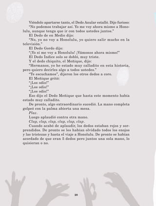20
Viéndolo apartarse tanto, el Dedo Anular estalló. Dijo furioso:
“No podemos trabajar así. Yo me voy ahora mismo a Hono-
lulu, aunque tenga que ir con todos ustedes juntos.”
El Dedo de en Medio dijo:
“No, yo no voy a Honolulu, yo quiero salir mucho en la
televisión.”
El Dedo Gordo dijo:
“¡Yo sí me voy a Honolulu! ¡Vámonos ahora mismo!”
El Dedo Índice solo se dobló, muy triste.
Y el dedo chiquito, el Meñique, dijo:
“Hermanos, yo he estado muy calladito en esta historia,
pero quiero decirles algo a todos ustedes.”
“Te escuchamos”, dijeron los otros dedos a coro.
El Meñique gritó:
“¡Los odio!”
“¡Los odio!”
“¡Los odio!”
Eso dijo el Dedo Meñique que hasta este momento había
estado muy calladito.
De pronto, algo extraordinario sucedió. La mano completa
golpeó con la palma abierta una mesa.
Plaz.
Luego aplaudió contra otra mano.
Clap, clap, clap, clap, clap, clap.
Cuando acabó de aplaudir, los dedos estaban rojos y sor-
prendidos. De pronto se les habían olvidado todos los enojos
y las tristezas y hasta el viaje a Honolulu. De pronto se habían
acordado de que eran 5 dedos pero juntos una sola mano, lo
quisieran o no.
LECTURAS 4 NO BERMAN.indd 20 27/03/12 13:33
 