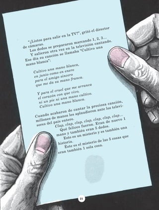21
“¿Listos para salir en la TV?”, gritó el director
de cámaras.
Los dedos se prepararon marcando 1, 2, 3…
Y salieron otra vez en la televisión cantando.
Ese día su canción se llamaba “Cultivo una
mano blanca”:
Cultivo una mano blanca,
en junio como en enero
para el amigo sincero
que me da su mano franca.
	
Y para el cruel que me arranca
el corazón con que vivo,
ni un pie ni una mano cultivo.
Cultivo una mano blanca.
Cuando acabaron de cantar la preciosa canción,
millones de manos les aplaudieron ante los televi-
sores del país entero.
Clap, clap, clap, clap, clap, clap, clap…
Qué felices fueron. Eran de nuevo 1
mano y también eran 5 dedos.
Esto es un misterio y es también una
historia.	
Éste es el misterio de las 5 cosas que
eran también 1 sola cosa.
LECTURAS 4 NO BERMAN.indd 21 27/03/12 13:33
 