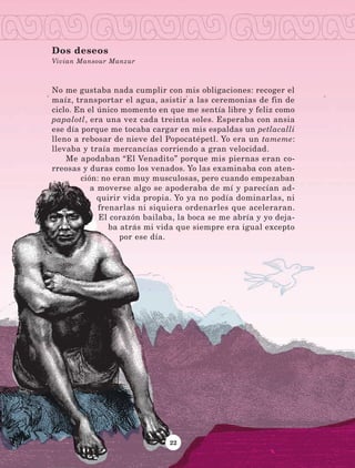 22
No me gustaba nada cumplir con mis obligaciones: recoger el
maíz, transportar el agua, asistir a las ceremonias de fin de
ciclo. En el único momento en que me sentía libre y feliz como
papalotl, era una vez cada treinta soles. Esperaba con ansia
ese día porque me tocaba cargar en mis espaldas un petlacalli
lleno a rebosar de nieve del Popocatépetl. Yo era un tameme:
llevaba y traía mercancías corriendo a gran velocidad.
Me apodaban “El Venadito” porque mis piernas eran co-
rreosas y duras como los venados. Yo las examinaba con aten-
ción: no eran muy musculosas, pero cuando empezaban
a moverse algo se apoderaba de mí y parecían ad-
quirir vida propia. Yo ya no podía dominarlas, ni
frenarlas ni siquiera ordenarles que aceleraran.
El corazón bailaba, la boca se me abría y yo deja-
ba atrás mi vida que siempre era igual excepto
por ese día.
Dos deseos
Vivian Mansour Manzur
LECTURAS 4 NO BERMAN.indd 22 27/03/12 13:33
 