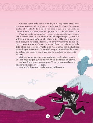 23
Cuando terminaba mi recorrido ya me esperaba otro tame­
me para recoger mi paquete y continuar él mismo la carrera
contra el viento. Yo lo miraba con pesar: nunca me cansaba de
correr y siempre me quedaban ganas de continuar la carrera.
Pero yo tenía un secreto: y ese secreto no se lo quería con-
tar a nadie, más que al volcán. No al Popocatépetl, sino a la
volcana, a su compañera, al Iztacihuátl. Ella podía escuchar
mi deseo, sin escandalizarse. Como yo vivía cerca de sus fal-
das, la escalé una mañana y le susurré en voz baja mi anhelo.
Ella abrió los ojos, se levantó y se rio. Bueno, eso me hubiera
gustado que sucediera. La verdad es que una ráfaga de vien-
to helado me rodeó y sentí que me había dado su consenti-
miento.
Así que antes de que se cumplieran los 30 días, le con-
té a mi papá lo que quería hacer. No le hizo nada de gracia.
—Pero los dioses me apoyan. Y es para complacer a
nuestro emperador —le dije.
—Ningún hombre puede lograr tal hazaña.
LECTURAS 4 NO BERMAN.indd 23 27/03/12 13:33
 