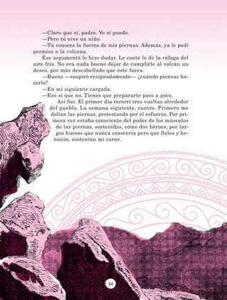 24
—Claro que sí, padre. Yo sí puedo.
—Pero tú eres un niño.
—Tú conoces la fuerza de mis piernas. Además, ya le pedí
permiso a la volcana.
Ese argumentó lo hizo dudar. Le conté lo de la ráfaga del
aire frío. No era nada bueno dejar de cumplirle al volcán un
deseo, por más descabellado que éste fuera.
—Bueno —suspiró resignadamente— ¿cuándo piensas ha-
cerlo?
—En mi siguiente cargada.
—Eso sí que no. Tienes que prepararte poco a poco.
Así fue. El primer día recorrí tres vueltas alrededor
del pueblo. La semana siguiente, cuatro. Primero me
dolían las piernas, protestando por el esfuerzo. Por pri-
mera vez estaba consciente del poder de los músculos
de las piernas, sostenidas, como dos héroes, por lar-
gos huesos que nunca conocería pero que fieles y he-
roicos, sostenían mi carne.
LECTURAS 4 NO BERMAN.indd 24 27/03/12 13:33
 