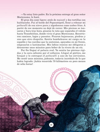25
—Ya estoy listo padre. En la próxima entrega al gran señor
Moctezuma, lo haré.
El gran día comí ligero: atole de maizotl y dos tortillas con
huitlacoche. Fui al borde del Popocatépetl, llené a rebosar mi
petlacalli de esa nieve pura y algodonosa como nubes frías. A
partir de ese momento no dejé de correr. Mis piernas se ten-
saron y hora tras hora, pisaron la ruta que separaba el volcán
hasta Tenochtitlan, donde vivía el gran Moctezuma. Recorrie-
ron caminos, lagos y puentes. Pisaron hojarascas, piedras y
uno que otro chapulín. Sentía bambolearse mi carga en la
espalda y las cuerdas que la sostenían, apoyadas en mi frente,
empezaron a lastimarme. Mis labios resecos me obligaron a
detenerme unos minutos para beber de la rivera de un río.
Por fin llegué al palacio real. Ya sentía las piernas rígi-
das y la cara caliente por el esfuerzo. Llegué al pórtico, me
hinqué y le entregué el petlacalli a uno de los sirvientes.
Me senté unos minutos, jadeante, todavía incrédulo de lo que
había logrado: ¡había recorrido 70 kilómetros en poco menos
de ocho horas!
LECTURAS 4 NO BERMAN.indd 25 27/03/12 13:33
 