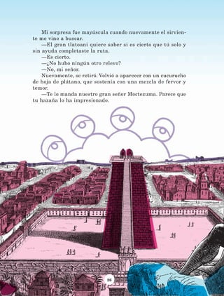 26
Mi sorpresa fue mayúscula cuando nuevamente el sirvien-
te me vino a buscar.
—El gran tlatoani quiere saber si es cierto que tú solo y
sin ayuda completaste la ruta.
—Es cierto.
—¿No hubo ningún otro relevo?
—No, mi señor.
Nuevamente, se retiró. Volvió a aparecer con un cucurucho
de hoja de plátano, que sostenía con una mezcla de fervor y
temor.
—Te lo manda nuestro gran señor Moctezuma. Parece que
tu hazaña lo ha impresionado.
LECTURAS 4 NO BERMAN.indd 26 27/03/12 13:33
 