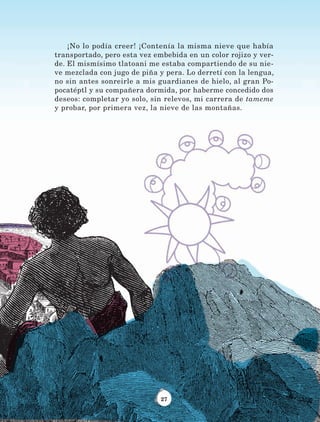 27
¡No lo podía creer! ¡Contenía la misma nieve que había
transportado, pero esta vez embebida en un color rojizo y ver-
de. El mismísimo tlatoani me estaba compartiendo de su nie-
ve mezclada con jugo de piña y pera. Lo derretí con la lengua,
no sin antes sonreirle a mis guardianes de hielo, al gran Po-
pocatéptl y su compañera dormida, por haberme concedido dos
deseos: completar yo solo, sin relevos, mi carrera de tameme
y probar, por primera vez, la nieve de las montañas.
LECTURAS 4 NO BERMAN.indd 27 27/03/12 13:33
 