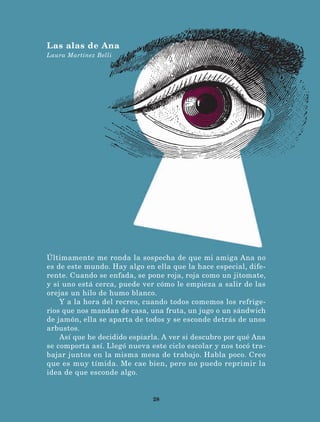 28
Últimamente me ronda la sospecha de que mi amiga Ana no
es de este mundo. Hay algo en ella que la hace especial, dife-
rente. Cuando se enfada, se pone roja, roja como un jitomate,
y si uno está cerca, puede ver cómo le empieza a salir de las
orejas un hilo de humo blanco.
Y a la hora del recreo, cuando todos comemos los refrige-
rios que nos mandan de casa, una fruta, un jugo o un sándwich
de jamón, ella se aparta de todos y se esconde detrás de unos
arbustos.
Así que he decidido espiarla. A ver si descubro por qué Ana
se comporta así. Llegó nueva este ciclo escolar y nos tocó tra-
bajar juntos en la misma mesa de trabajo. Habla poco. Creo
que es muy tímida. Me cae bien, pero no puedo reprimir la
idea de que esconde algo.
Las alas de Ana
Laura Martínez Belli
LECTURAS 4 NO BERMAN.indd 28 27/03/12 13:34
 