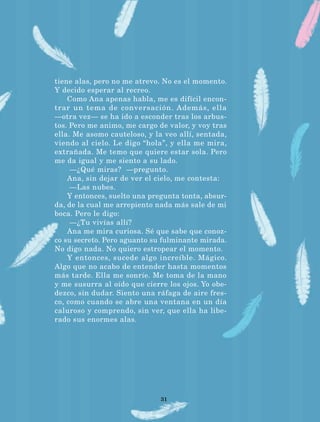 31
tiene alas, pero no me atrevo. No es el momento.
Y decido esperar al recreo.
Como Ana apenas habla, me es difícil encon-
trar un tema de conversación. Además, ella
—otra vez— se ha ido a esconder tras los arbus-
tos. Pero me animo, me cargo de valor, y voy tras
ella. Me asomo cauteloso, y la veo allí, sentada,
viendo al cielo. Le digo “hola”, y ella me mira,
extrañada. Me temo que quiere estar sola. Pero
me da igual y me siento a su lado.
—¿Qué miras? —pregunto.
Ana, sin dejar de ver el cielo, me contesta:
—Las nubes.
Y entonces, suelto una pregunta tonta, absur-
da, de la cual me arrepiento nada más sale de mi
boca. Pero le digo:
—¿Tu vivías allí?
Ana me mira curiosa. Sé que sabe que conoz-
co su secreto. Pero aguanto su fulminante mirada.
No digo nada. No quiero estropear el momento.
Y entonces, sucede algo increíble. Mágico.
Algo que no acabo de entender hasta momentos
más tarde. Ella me sonríe. Me toma de la mano
y me susurra al oído que cierre los ojos. Yo obe-
dezco, sin dudar. Siento una ráfaga de aire fres-
co, como cuando se abre una ventana en un día
caluroso y comprendo, sin ver, que ella ha libe-
rado sus enormes alas.
LECTURAS 4 NO BERMAN.indd 31 27/03/12 13:34
 