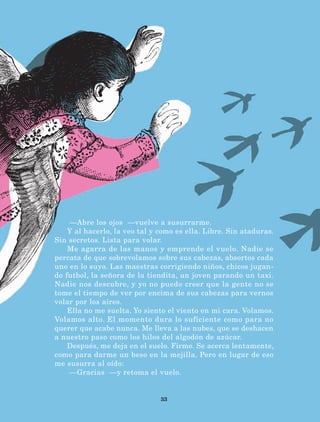 33
—Abre los ojos —vuelve a susurrarme.
Y al hacerlo, la veo tal y como es ella. Libre. Sin ataduras.
Sin secretos. Lista para volar.
Me agarra de las manos y emprende el vuelo. Nadie se
percata de que sobrevolamos sobre sus cabezas, absortos cada
uno en lo suyo. Las maestras corrigiendo niños, chicos jugan-
do futbol, la señora de la tiendita, un joven parando un taxi.
Nadie nos descubre, y yo no puedo creer que la gente no se
tome el tiempo de ver por encima de sus cabezas para vernos
volar por los aires.
Ella no me suelta. Yo siento el viento en mi cara. Volamos.
Volamos alto. El momento dura lo suficiente como para no
querer que acabe nunca. Me lleva a las nubes, que se deshacen
a nuestro paso como los hilos del algodón de azúcar.
Después, me deja en el suelo. Firme. Se acerca lentamente,
como para darme un beso en la mejilla. Pero en lugar de eso
me susurra al oído:
—Gracias ­—y retoma el vuelo.
LECTURAS 4 NO BERMAN.indd 33 27/03/12 13:34
 