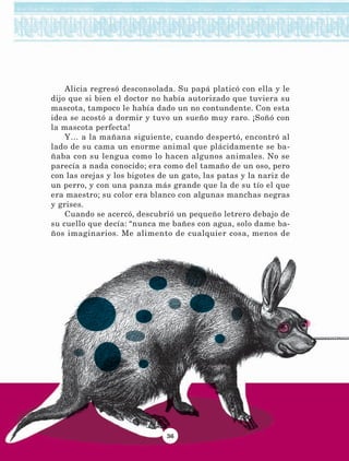36
Alicia regresó desconsolada. Su papá platicó con ella y le
dijo que si bien el doctor no había autorizado que tuviera su
mascota, tampoco le había dado un no contundente. Con esta
idea se acostó a dormir y tuvo un sueño muy raro. ¡Soñó con
la mascota perfecta!
Y… a la mañana siguiente, cuando despertó, encontró al
lado de su cama un enorme animal que plácidamente se ba-
ñaba con su lengua como lo hacen algunos animales. No se
parecía a nada conocido; era como del tamaño de un oso, pero
con las orejas y los bigotes de un gato, las patas y la nariz de
un perro, y con una panza más grande que la de su tío el que
era maestro; su color era blanco con algunas manchas negras
y grises.
Cuando se acercó, descubrió un pequeño letrero debajo de
su cuello que decía: “nunca me bañes con agua, solo dame ba-
ños imaginarios. Me alimento de cualquier cosa, menos de
LECTURAS 4 NO BERMAN.indd 36 27/03/12 13:34
 