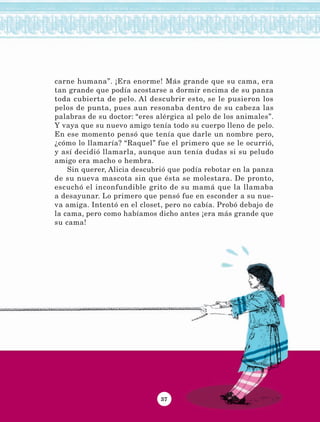 37
carne humana”. ¡Era enorme! Más grande que su cama, era
tan grande que podía acostarse a dormir encima de su panza
toda cubierta de pelo. Al descubrir esto, se le pusieron los
pelos de punta, pues aun resonaba dentro de su cabeza las
palabras de su doctor: “eres alérgica al pelo de los animales”.
Y vaya que su nuevo amigo tenía todo su cuerpo lleno de pelo.
En ese momento pensó que tenía que darle un nombre pero,
¿cómo lo llamaría? “Raquel” fue el primero que se le ocurrió,
y así decidió llamarla, aunque aun tenía dudas si su peludo
amigo era macho o hembra.
Sin querer, Alicia descubrió que podía rebotar en la panza
de su nueva mascota sin que ésta se molestara. De pronto,
escuchó el inconfundible grito de su mamá que la llamaba
a desayunar. Lo primero que pensó fue en esconder a su nue-
va amiga. Intentó en el closet, pero no cabía. Probó debajo de
la cama, pero como habíamos dicho antes ¡era más grande que
su cama!
LECTURAS 4 NO BERMAN.indd 37 27/03/12 13:34
 