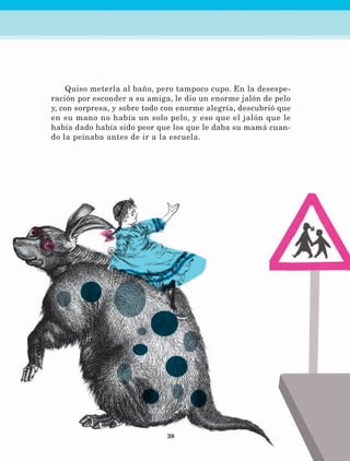 38
Quiso meterla al baño, pero tampoco cupo. En la desespe-
ración por esconder a su amiga, le dio un enorme jalón de pelo
y, con sorpresa, y sobre todo con enorme alegría, descubrió que
en su mano no había un solo pelo, y eso que el jalón que le
había dado había sido peor que los que le daba su mamá cuan-
do la peinaba antes de ir a la escuela.
LECTURAS 4 NO BERMAN.indd 38 27/03/12 13:34
 
