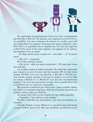 42
Yo caminaba tranquilamente hacia mi casa, acompañado
por Ro-Dri y Die-Go. De pronto, nos topamos con Pan-Cho y
su pandilla. Los tres tratamos de darnos la vuelta, pero allí
nos esperaban sus amigos. Tratamos de seguir adelante, pero
Pan-Cho y su pandilla nos lo impidieron. Yo traté de esquivar
a Pan-Cho, pero él fue más rápido y me golpeó en la cabeza,
haciéndome caer al suelo.
—Yo digo quién pasa y quién no —nos dijo—. ¿Y tú quién
eres?
—Tru-Co —respondí.
Pan-Cho volvió a reírse.
—Ah, ya sé —dijo con gesto malévolo—. El robot que tiene
dos mamás.
La verdad, nunca lo había pensado. De todos los androides
que conozco, yo soy el único con dos mamás. Mi-La sólo tiene
mamá, Pe-Dro vive con sus abuelos, y Ro-Dri y Die-Go tie-
nen mamá y papá, aunque viven con su mamá y su novio. Sólo
yo tengo a Mamá A y a Mamá B. Las dos me ensamblaron
juntas. Y los tres nos queremos mucho. Pero cuando Pan-Cho
se burló de mí, no supe qué responder.
Me gustaría contarles que lloré, pero, como ustedes saben,
los robots no tenemos lágrimas. Pero mis bocinas lanzaron un
ruidito suave, como un chillido.
Al oírme, Pan-Cho se dio cuenta de que había ganado.
—Vámonos —les ordenó a sus amigos.
Ro-Dri y Die-Go me abrazaron y los tres nos fuimos co-
rriendo.
Cuando llegué a casa, Mamá A se preparó para llevarme
a jugar futbol, pero yo le dije que prefería quedarme en mi
LECTURAS 4 NO BERMAN.indd 42 27/03/12 13:34
 