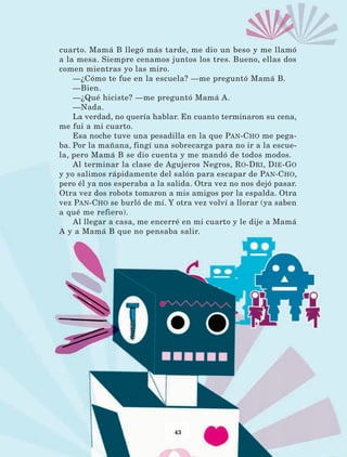 43
cuarto. Mamá B llegó más tarde, me dio un beso y me llamó
a la mesa. Siempre cenamos juntos los tres. Bueno, ellas dos
comen mientras yo las miro.
—¿Cómo te fue en la escuela? —me preguntó Mamá B.
—Bien.
—¿Qué hiciste? —me preguntó Mamá A.
—Nada.
La verdad, no quería hablar. En cuanto terminaron su cena,
me fui a mi cuarto.
Esa noche tuve una pesadilla en la que Pan-Cho me pega-
ba. Por la mañana, fingí una sobrecarga para no ir a la escue-
la, pero Mamá B se dio cuenta y me mandó de todos modos.
Al terminar la clase de Agujeros Negros, Ro-Dri, Die-Go
y yo salimos rápidamente del salón para escapar de Pan-Cho,
pero él ya nos esperaba a la salida. Otra vez no nos dejó pasar.
Otra vez dos robots tomaron a mis amigos por la espalda. Otra
vez Pan-Cho se burló de mí. Y otra vez volví a llorar (ya saben
a qué me refiero).
Al llegar a casa, me encerré en mi cuarto y le dije a Mamá
A y a Mamá B que no pensaba salir.
LECTURAS 4 NO BERMAN.indd 43 27/03/12 13:34
 