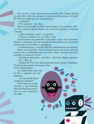 44
Por suerte, al día siguiente era sábado. Fui a jugar futbol
con Ro-Dri y Die-Go, aunque no tenía muchas ganas. Al final,
Ro-Dri me pidió que los acompañara.
—¿Adónde?
—Tú sígueme —me dijo.
Recorrimos media ciudad hasta llegar a un extraño edifi-
cio. Una especie de pirámide, con una sola puerta y ninguna
ventana.
—¿Qué hacemos aquí? —pregunté.
—Vamos a hablar con un robot viejo.
Atravesamos la pirámide y pasamos a una sala inmensa,
blanca y luminosa. En las paredes había millones de lucecitas
azules que se prendían y apagaban.
—Conéctate aquí —me dijo Die-Go, señalándome un enchufe.
Sentí un cosquilleo. No sé exactamente qué pasó, pero de
pronto me vi hablando con ese viejo robot. Aunque no tenía
nombre, lo llamaré Si-Go.
—Problema detectado —me dijo—. Pan-Cho. Robot agresivo.
—Sí —dije yo.
—Padres de Pan-Cho desconectados hace mucho. Huérfano.
Tú tienes dos mamás, él ninguna.Tra-
ta de comprenderlo.
Lo comprendía, pero eso
no iba a impedir que me
golpease.
—¿Y qué puedo hacer
cuando me molesta?
Si-Go hizo un ruido
extraño, y me entregó
unas instrucciones escri-
tas en una tarjetita
de papel.
LECTURAS 4 NO BERMAN.indd 44 27/03/12 13:34
 
