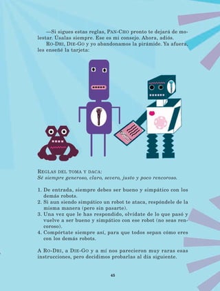 45
—Si sigues estas reglas, Pan-Cho pronto te dejará de mo-
lestar. Úsalas siempre. Ese es mi consejo. Ahora, adiós.
Ro-Dri, Die-Go y yo abandonamos la pirámide. Ya afuera,
les enseñé la tarjeta:
Reglas del toma y daca:
Sé siempre generoso, claro, severo, justo y poco rencoroso.
1. De entrada, siempre debes ser bueno y simpático con los
demás robots.
2. Si aun siendo simpático un robot te ataca, respóndele de la
misma manera (pero sin pasarte).
3. Una vez que le has respondido, olvídate de lo que pasó y
vuelve a ser bueno y simpático con ese robot (no seas ren-
coroso).
4. Compórtate siempre así, para que todos sepan cómo eres
con los demás robots.
A Ro-Dri, a Die-Go y a mí nos parecieron muy raras esas
instrucciones, pero decidimos probarlas al día siguiente.
LECTURAS 4 NO BERMAN.indd 45 27/03/12 13:34
 
