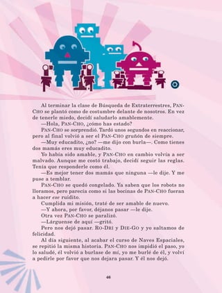 46
Al terminar la clase de Búsqueda de Extraterrestres, Pan-
Cho se plantó como de costumbre delante de nosotros. En vez
de tenerle miedo, decidí saludarlo amablemente.
—Hola, Pan-Cho, ¿cómo has estado?
Pan-Cho se sorprendió. Tardó unos segundos en reaccionar,
pero al final volvió a ser el Pan-Cho gruñón de siempre.
—Muy educadito, ¿no? —me dijo con burla—. Como tienes
dos mamás eres muy educadito.
Yo había sido amable, y Pan-Cho en cambio volvía a ser
malvado. Aunque me costó trabajo, decidí seguir las reglas.
Tenía que responderle como él.
—Es mejor tener dos mamás que ninguna —le dije. Y me
puse a temblar.
Pan-Cho se quedó congelado. Ya saben que los robots no
lloramos, pero parecía como si las bocinas de Pan-Cho fueran
a hacer ese ruidito.
Cumplida mi misión, traté de ser amable de nuevo.
—Y ahora, por favor, déjanos pasar —le dije.
Otra vez Pan-Cho se paralizó.
—Lárguense de aquí —gritó.
Pero nos dejó pasar. Ro-Dri y Die-Go y yo saltamos de
felicidad.
Al día siguiente, al acabar el curso de Naves Espaciales,
se repitió la misma historia. Pan-Cho nos impidió el paso, yo
lo saludé, él volvió a burlase de mí, yo me burlé de él, y volví
a pedirle por favor que nos dejara pasar. Y él nos dejó.
LECTURAS 4 NO BERMAN.indd 46 27/03/12 13:34
 