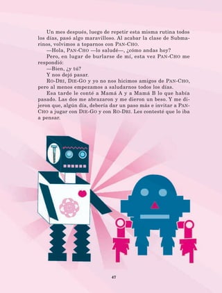 47
Un mes después, luego de repetir esta misma rutina todos
los días, pasó algo maravilloso. Al acabar la clase de Subma-
rinos, volvimos a toparnos con Pan-Cho.
—Hola, Pan-Cho —lo saludé—, ¿cómo andas hoy?
Pero, en lugar de burlarse de mí, esta vez Pan-Cho me
respondió:
—Bien, ¿y tú?
Y nos dejó pasar.
Ro-Dri, Die-Go y yo no nos hicimos amigos de Pan-Cho,
pero al menos empezamos a saludarnos todos los días.
Esa tarde le conté a Mamá A y a Mamá B lo que había
pasado. Las dos me abrazaron y me dieron un beso. Y me di-
jeron que, algún día, debería dar un paso más e invitar a Pan-
Cho a jugar con Die-Go y con Ro-Dri. Les contesté que lo iba
a pensar.
LECTURAS 4 NO BERMAN.indd 47 27/03/12 13:34
 